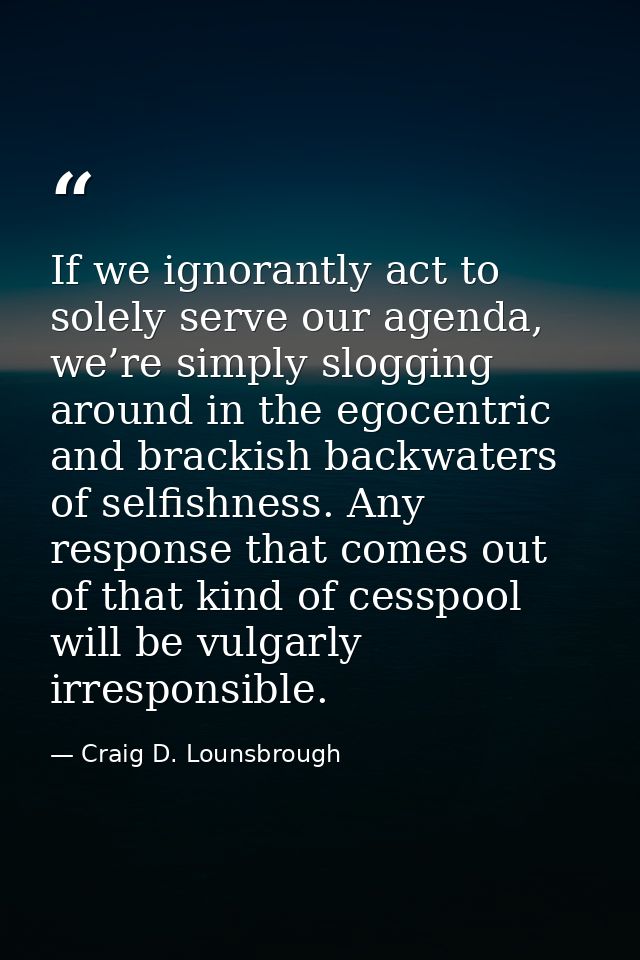 If we ignorantly act to solely serve our agenda, we’re simply slogging around in the egocentric and brackish backwaters  — Craig D. Lounsbrough