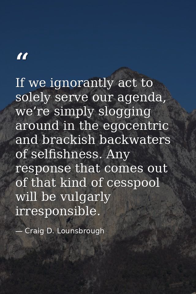 If we ignorantly act to solely serve our agenda, we’re simply slogging around in the egocentric and brackish backwaters  — Craig D. Lounsbrough