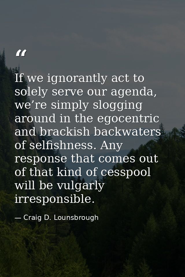 If we ignorantly act to solely serve our agenda, we’re simply slogging around in the egocentric and brackish backwaters  — Craig D. Lounsbrough