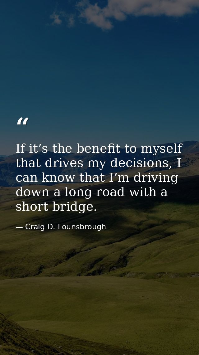 If it’s the benefit to myself that drives my decisions, I can know that I’m driving down a long road with a short bridge — Craig D. Lounsbrough