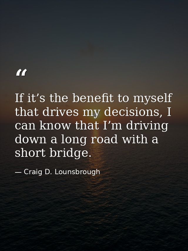 If it’s the benefit to myself that drives my decisions, I can know that I’m driving down a long road with a short bridge — Craig D. Lounsbrough