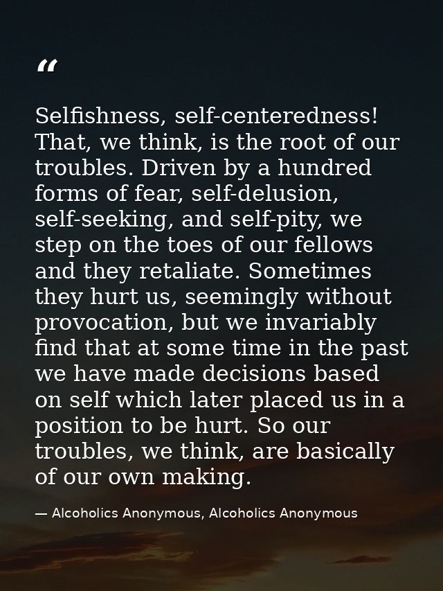 Selfishness, self-centeredness! That, we think, is the root of our troubles. Driven by a hundred forms of fear, self-del — Alcoholics Anonymous, Alcoholics Anonymous