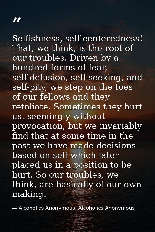 Selfishness, self-centeredness! That, we think, is the root of our troubles. Driven by a hundred forms of fear, self-del — Alcoholics Anonymous, Alcoholics Anonymous