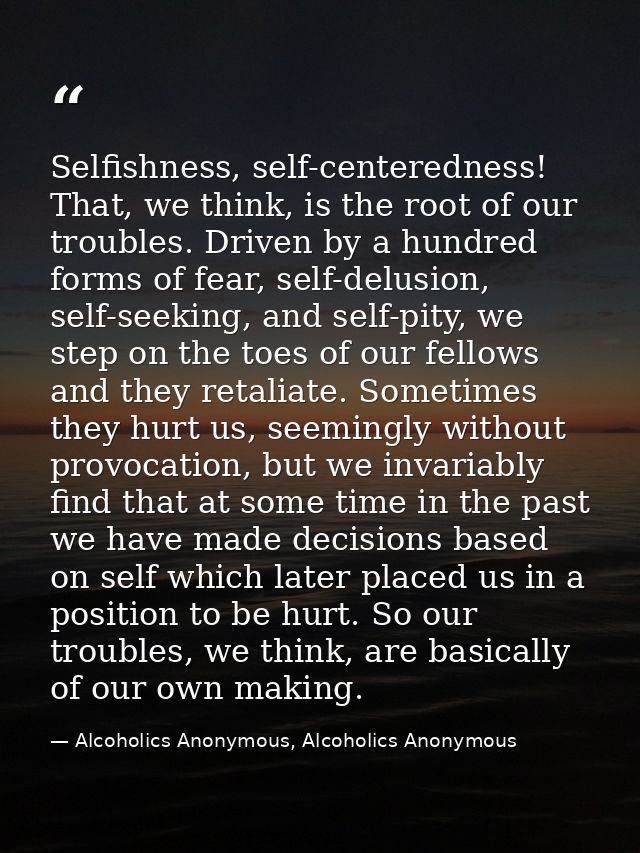 Selfishness, self-centeredness! That, we think, is the root of our troubles. Driven by a hundred forms of fear, self-del — Alcoholics Anonymous, Alcoholics Anonymous