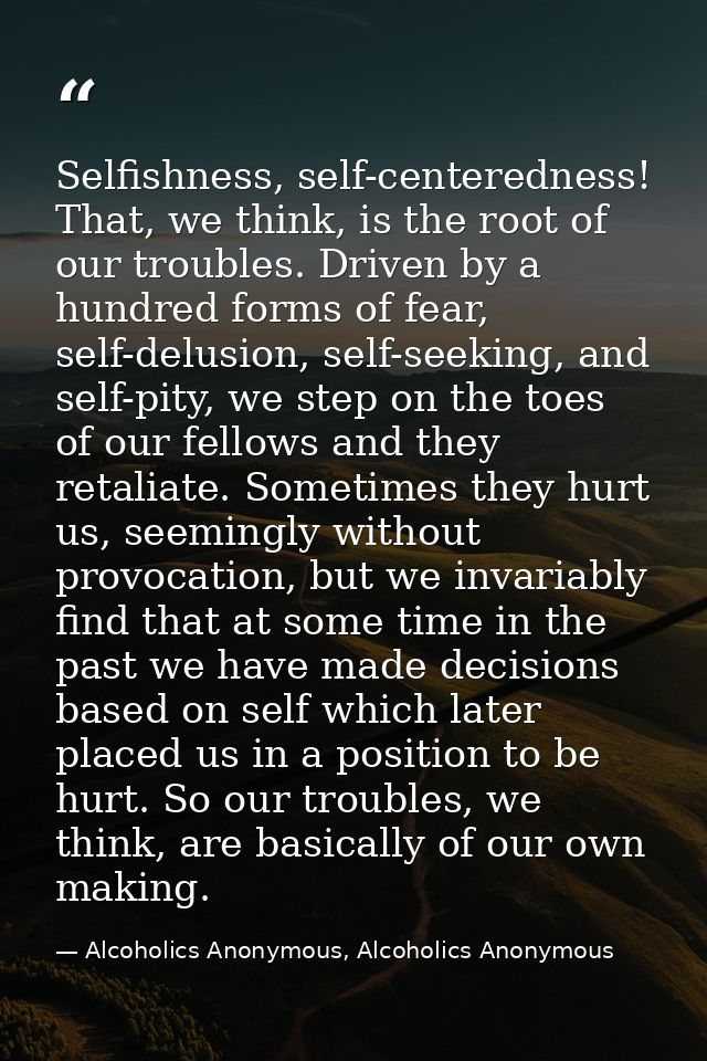 Selfishness, self-centeredness! That, we think, is the root of our troubles. Driven by a hundred forms of fear, self-del — Alcoholics Anonymous, Alcoholics Anonymous