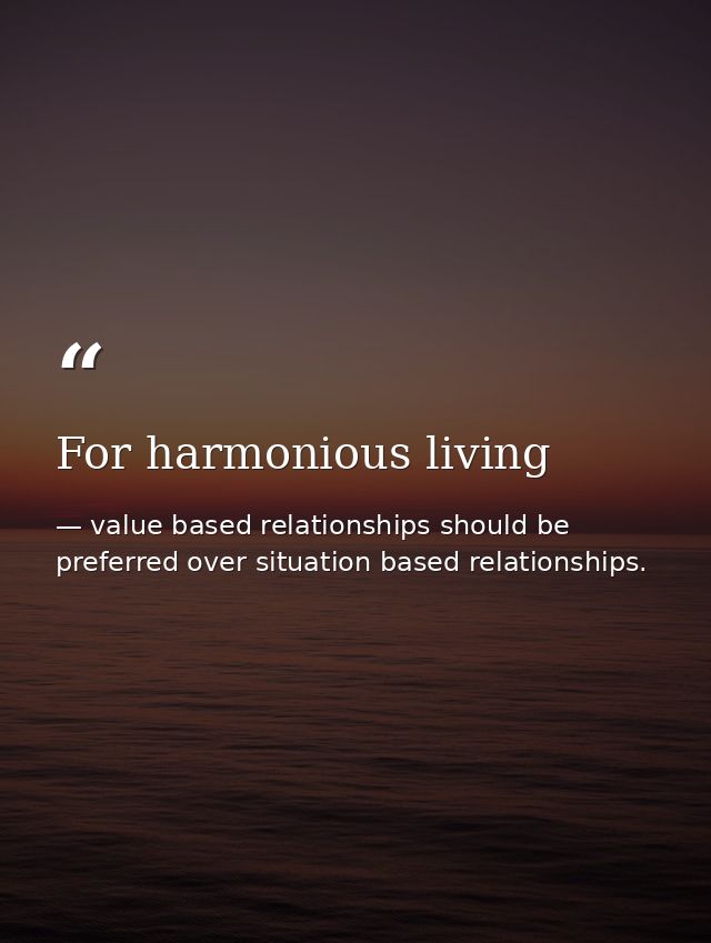 For harmonious living — value based relationships should be preferred over situation based relationships.