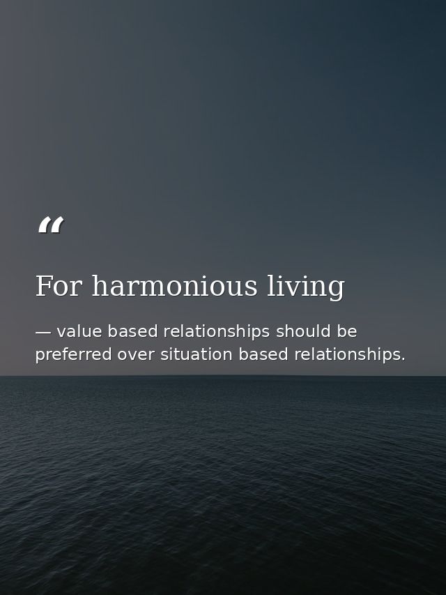 For harmonious living — value based relationships should be preferred over situation based relationships.