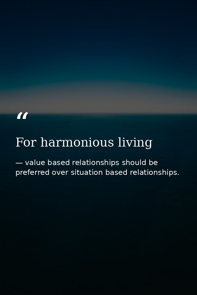 For harmonious living — value based relationships should be preferred over situation based relationships.