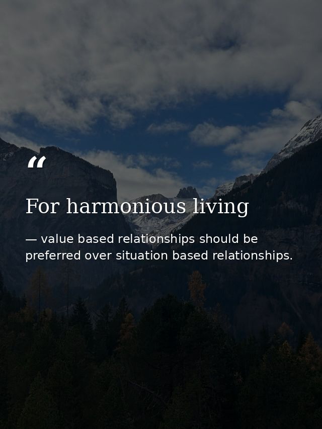 For harmonious living — value based relationships should be preferred over situation based relationships.
