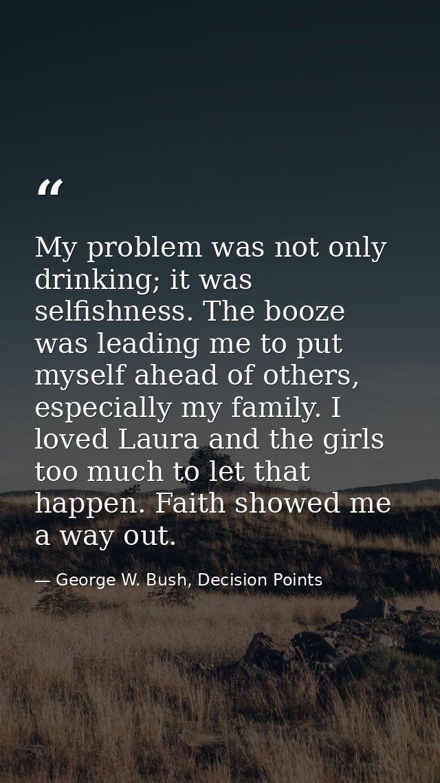 My problem was not only drinking; it was selfishness. The booze was leading me to put myself ahead of others, especially — George W. Bush, Decision Points