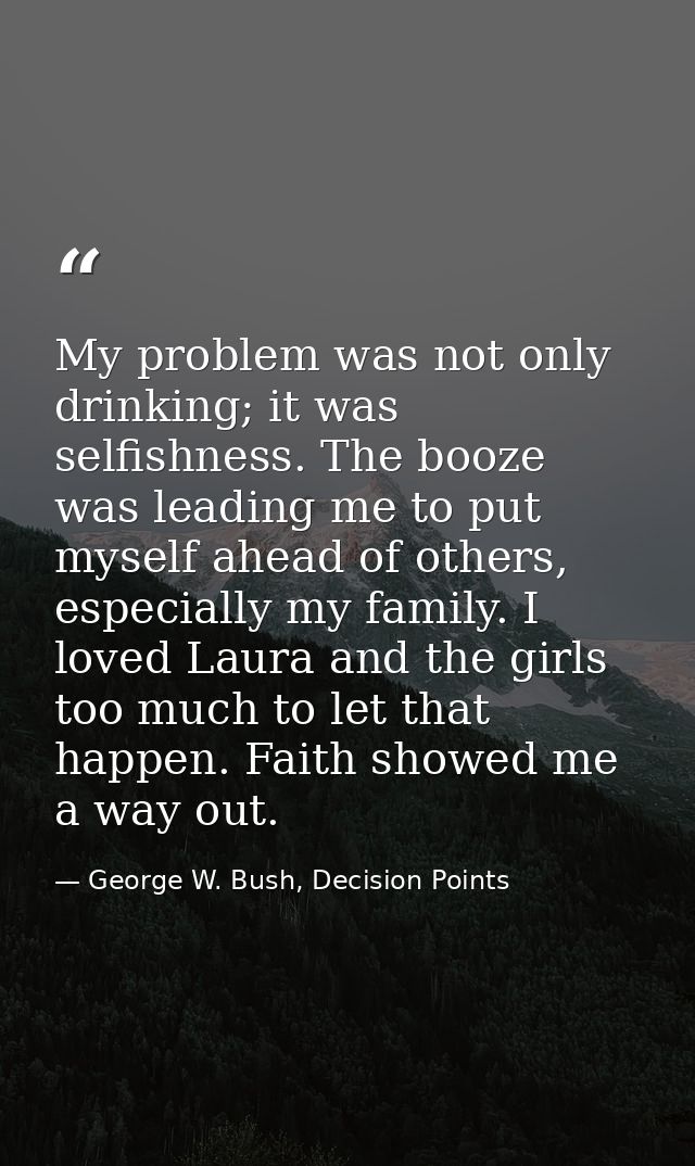 My problem was not only drinking; it was selfishness. The booze was leading me to put myself ahead of others, especially — George W. Bush, Decision Points