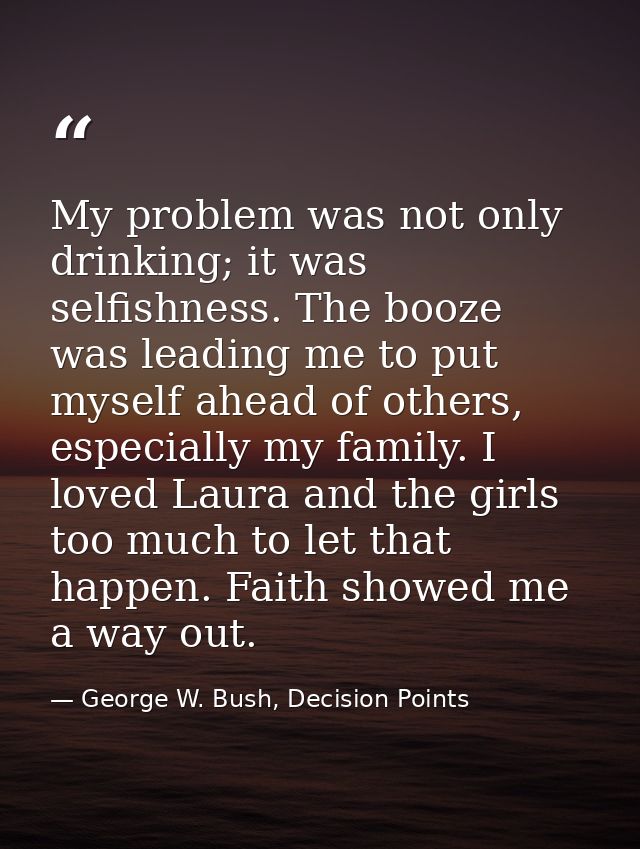 My problem was not only drinking; it was selfishness. The booze was leading me to put myself ahead of others, especially — George W. Bush, Decision Points