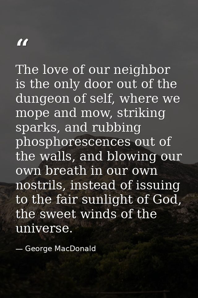 The love of our neighbor is the only door out of the dungeon of self, where we mope and mow, striking sparks, and rubbin — George MacDonald