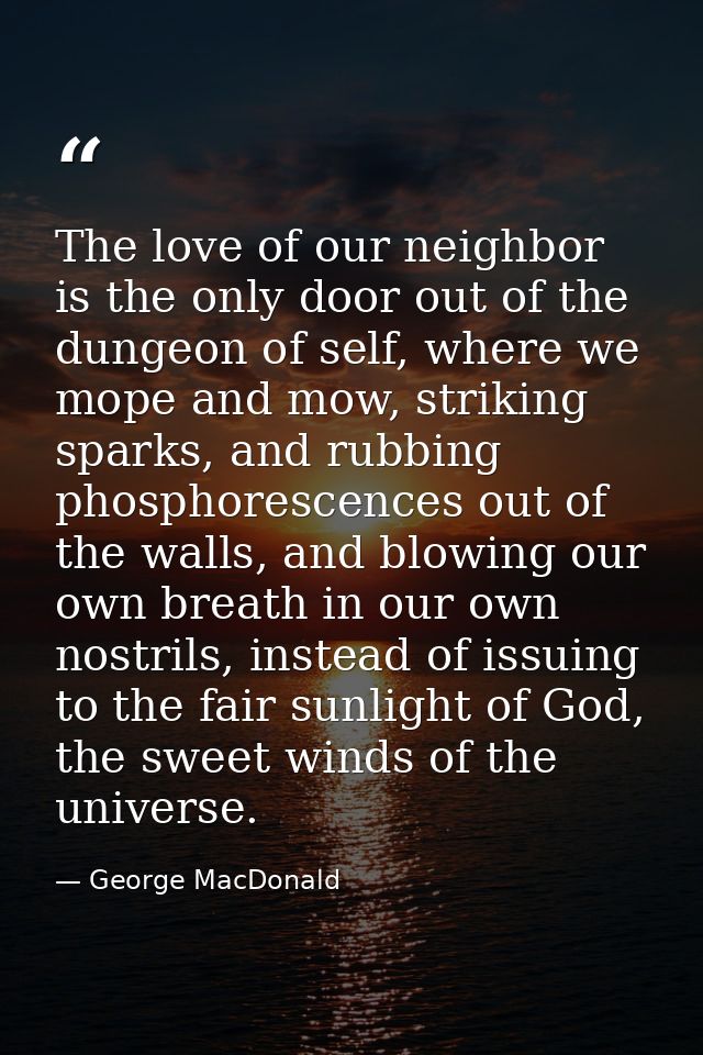 The love of our neighbor is the only door out of the dungeon of self, where we mope and mow, striking sparks, and rubbin — George MacDonald
