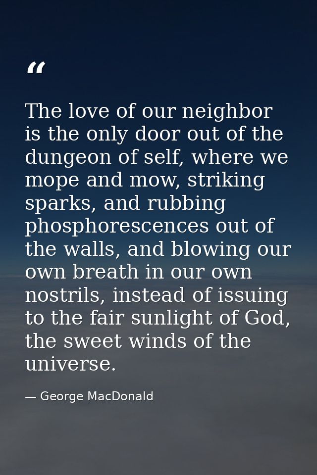 The love of our neighbor is the only door out of the dungeon of self, where we mope and mow, striking sparks, and rubbin — George MacDonald
