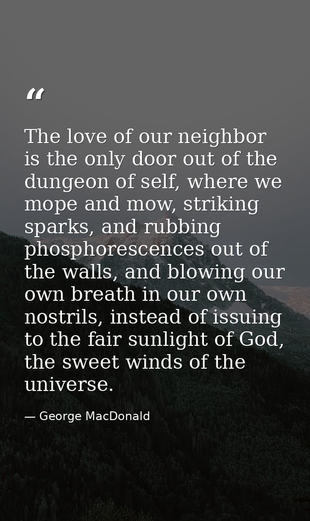 The love of our neighbor is the only door out of the dungeon of self, where we mope and mow, striking sparks, and rubbin — George MacDonald
