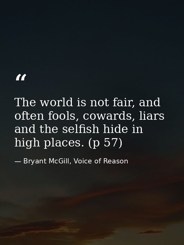 The world is not fair, and often fools, cowards, liars and the selfish hide in high places. (p 57) — Bryant McGill, Voice of Reason