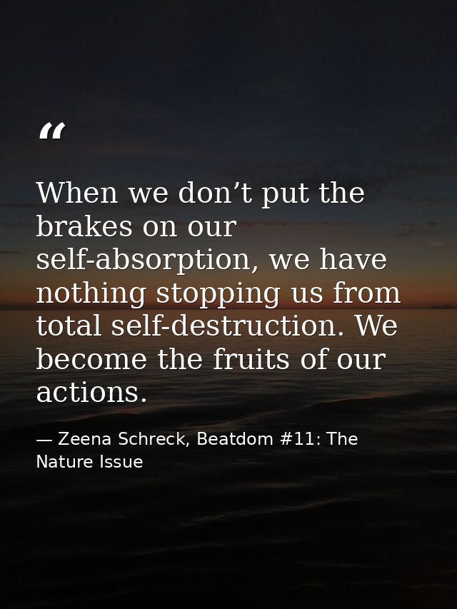 When we don’t put the brakes on our self-absorption, we have nothing stopping us from total self-destruction. We become  — Zeena Schreck, Beatdom #11: The Nature Issue
