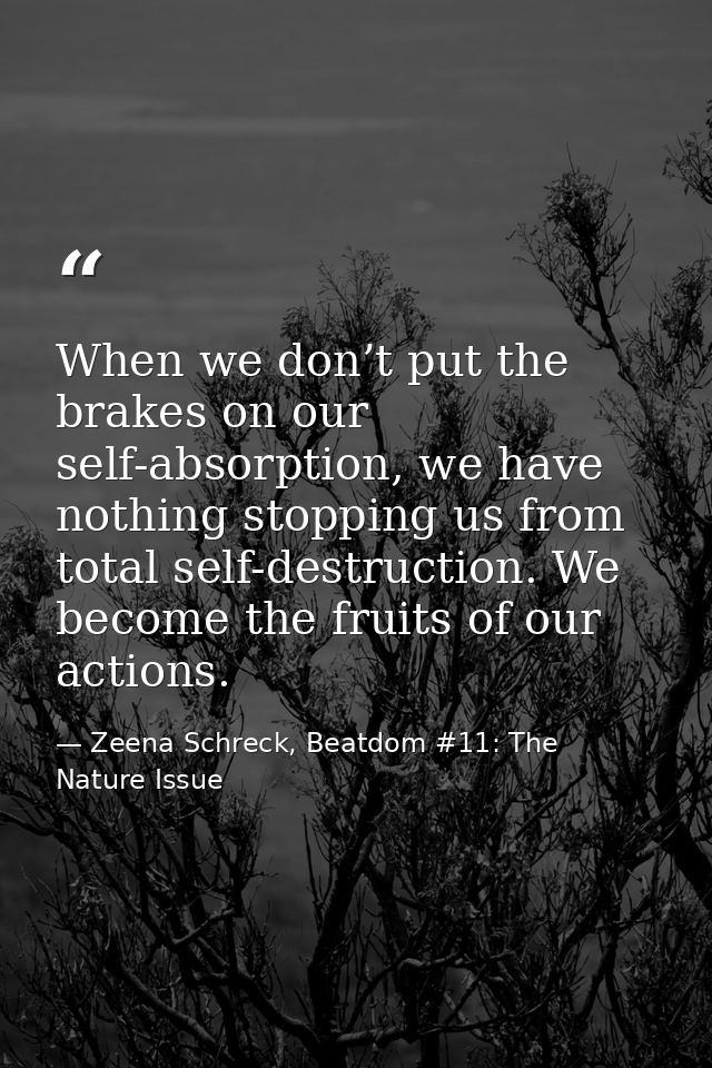 When we don’t put the brakes on our self-absorption, we have nothing stopping us from total self-destruction. We become  — Zeena Schreck, Beatdom #11: The Nature Issue