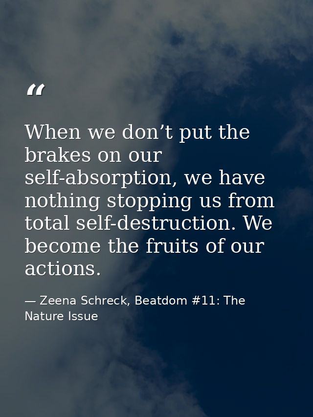 When we don’t put the brakes on our self-absorption, we have nothing stopping us from total self-destruction. We become  — Zeena Schreck, Beatdom #11: The Nature Issue
