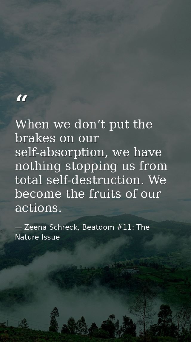 When we don’t put the brakes on our self-absorption, we have nothing stopping us from total self-destruction. We become  — Zeena Schreck, Beatdom #11: The Nature Issue