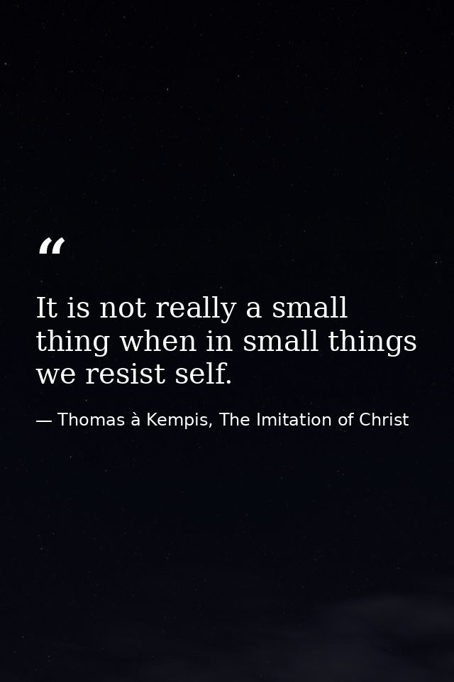 It is not really a small thing when in small things we resist self. — Thomas à Kempis, The Imitation of Christ