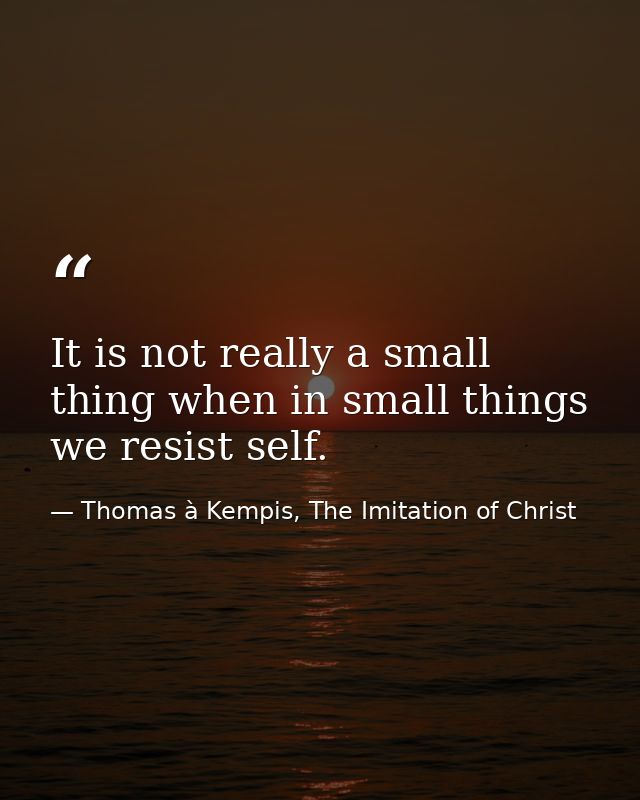 It is not really a small thing when in small things we resist self. — Thomas à Kempis, The Imitation of Christ