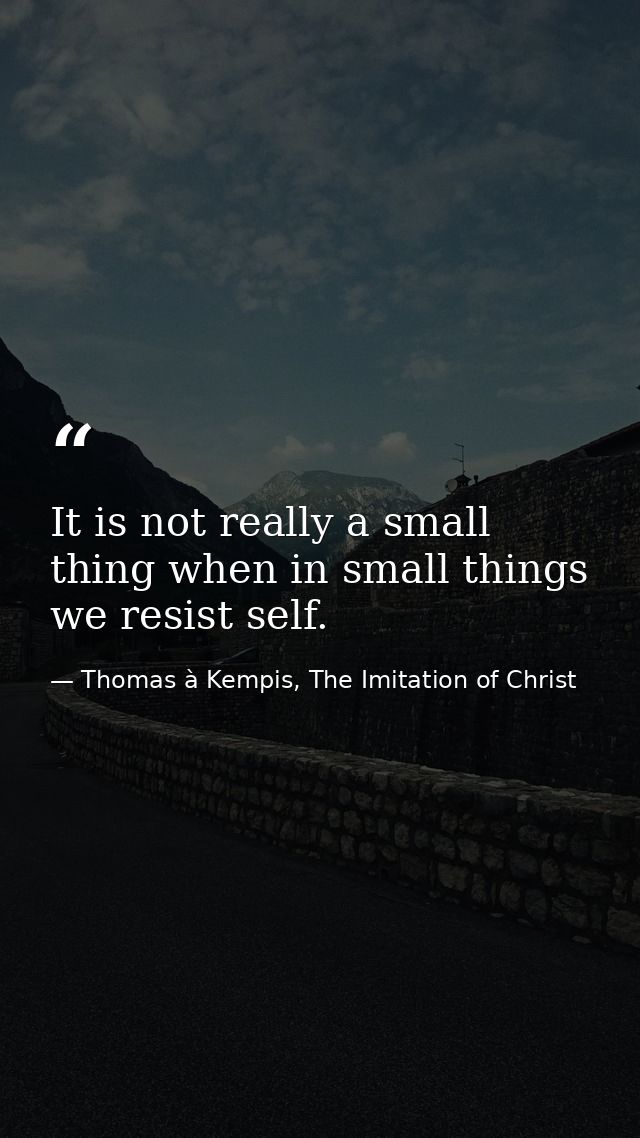 It is not really a small thing when in small things we resist self. — Thomas à Kempis, The Imitation of Christ