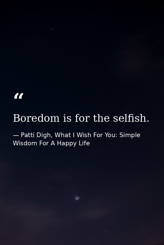 Boredom is for the selfish. — Patti Digh, What I Wish For You: Simple Wisdom For A Happy Life