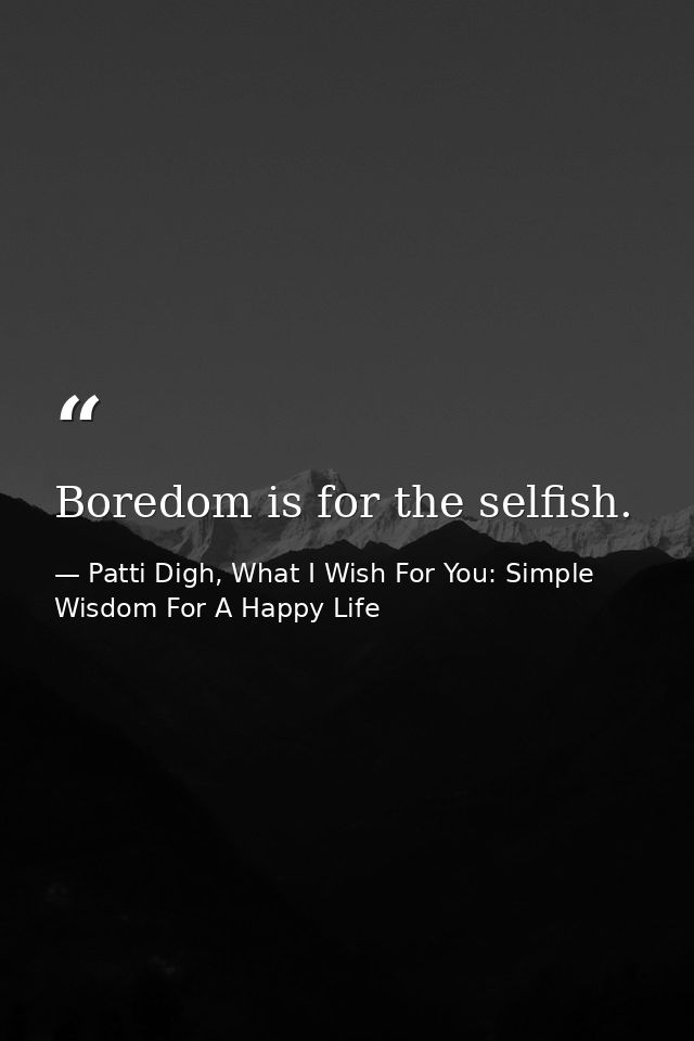 Boredom is for the selfish. — Patti Digh, What I Wish For You: Simple Wisdom For A Happy Life