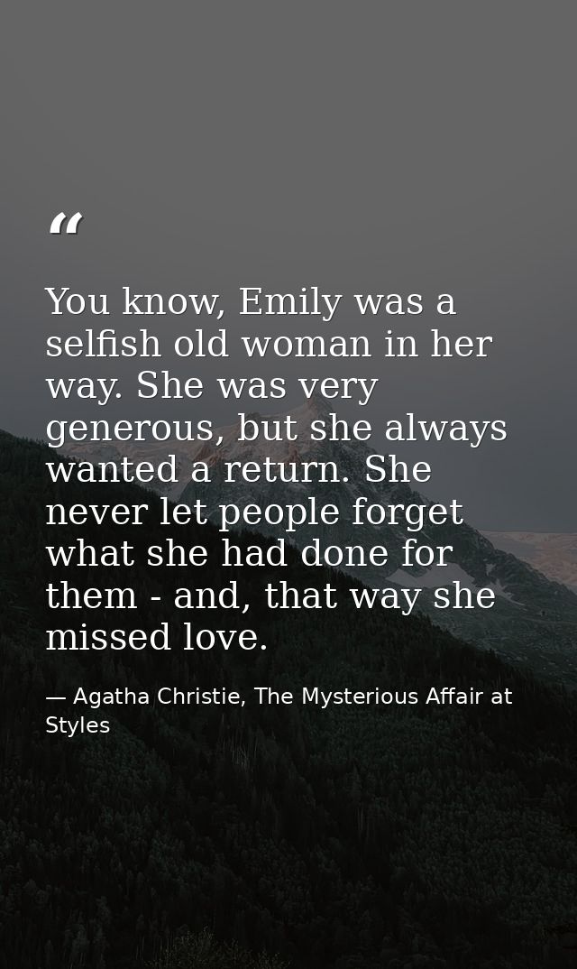 You know, Emily was a selfish old woman in her way. She was very generous, but she always wanted a return. She never let — Agatha Christie, The Mysterious Affair at Styles