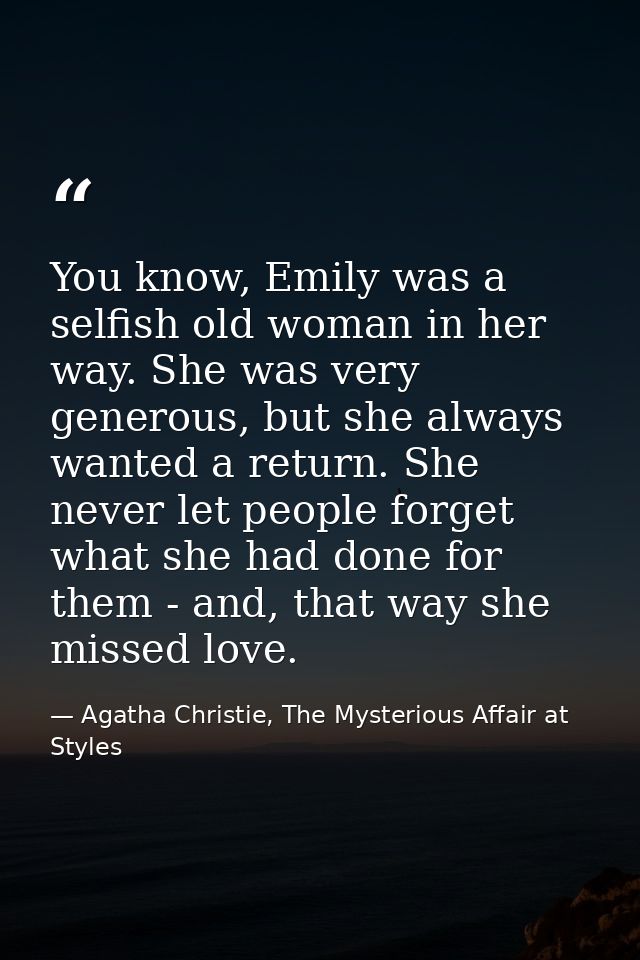 You know, Emily was a selfish old woman in her way. She was very generous, but she always wanted a return. She never let — Agatha Christie, The Mysterious Affair at Styles