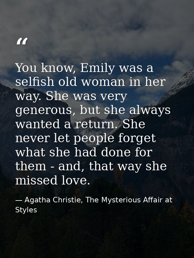 You know, Emily was a selfish old woman in her way. She was very generous, but she always wanted a return. She never let — Agatha Christie, The Mysterious Affair at Styles