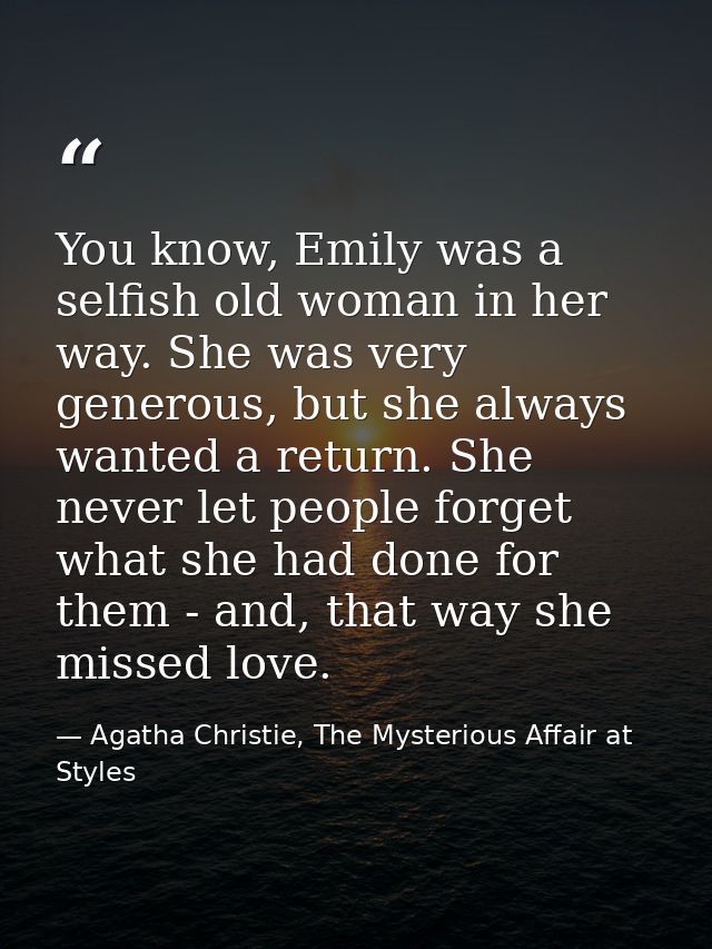 You know, Emily was a selfish old woman in her way. She was very generous, but she always wanted a return. She never let — Agatha Christie, The Mysterious Affair at Styles