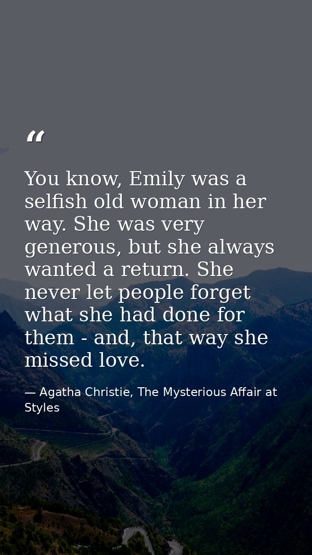 You know, Emily was a selfish old woman in her way. She was very generous, but she always wanted a return. She never let — Agatha Christie, The Mysterious Affair at Styles
