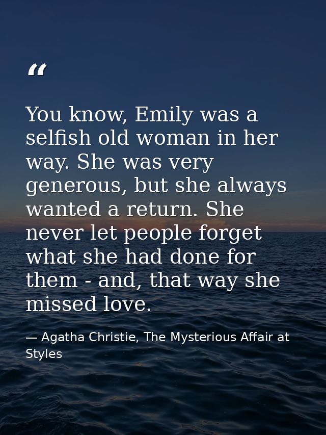 You know, Emily was a selfish old woman in her way. She was very generous, but she always wanted a return. She never let — Agatha Christie, The Mysterious Affair at Styles