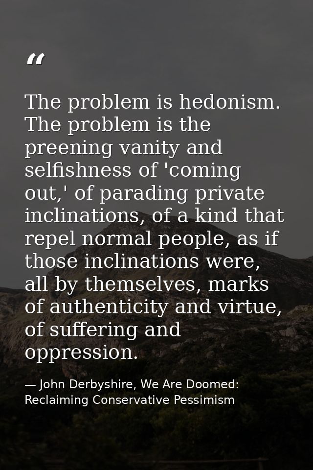 The problem is hedonism. The problem is the preening vanity and selfishness of 'coming out,' of parading private inclina — John Derbyshire, We Are Doomed: Reclaiming Conservative Pessimism