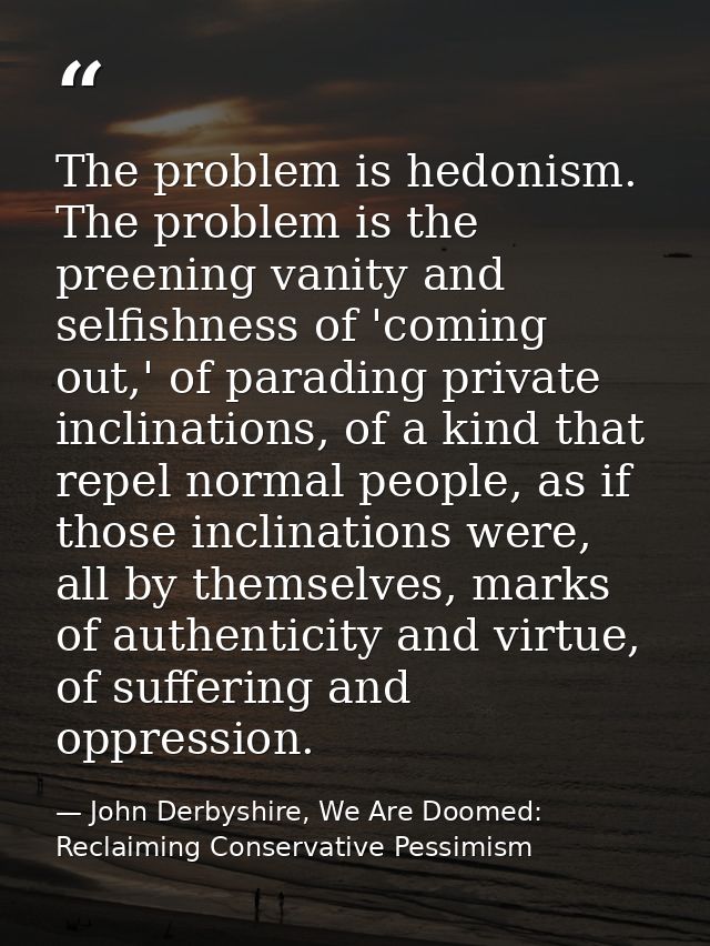 The problem is hedonism. The problem is the preening vanity and selfishness of 'coming out,' of parading private inclina — John Derbyshire, We Are Doomed: Reclaiming Conservative Pessimism