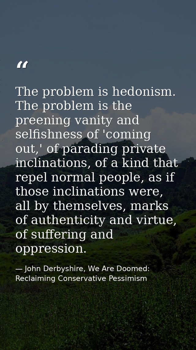 The problem is hedonism. The problem is the preening vanity and selfishness of 'coming out,' of parading private inclina — John Derbyshire, We Are Doomed: Reclaiming Conservative Pessimism