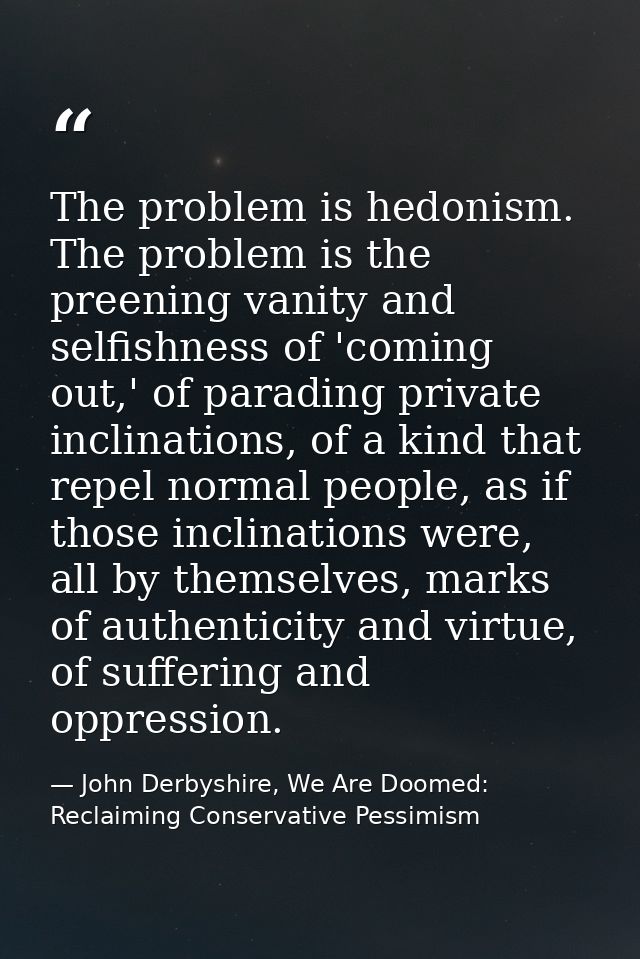 The problem is hedonism. The problem is the preening vanity and selfishness of 'coming out,' of parading private inclina — John Derbyshire, We Are Doomed: Reclaiming Conservative Pessimism