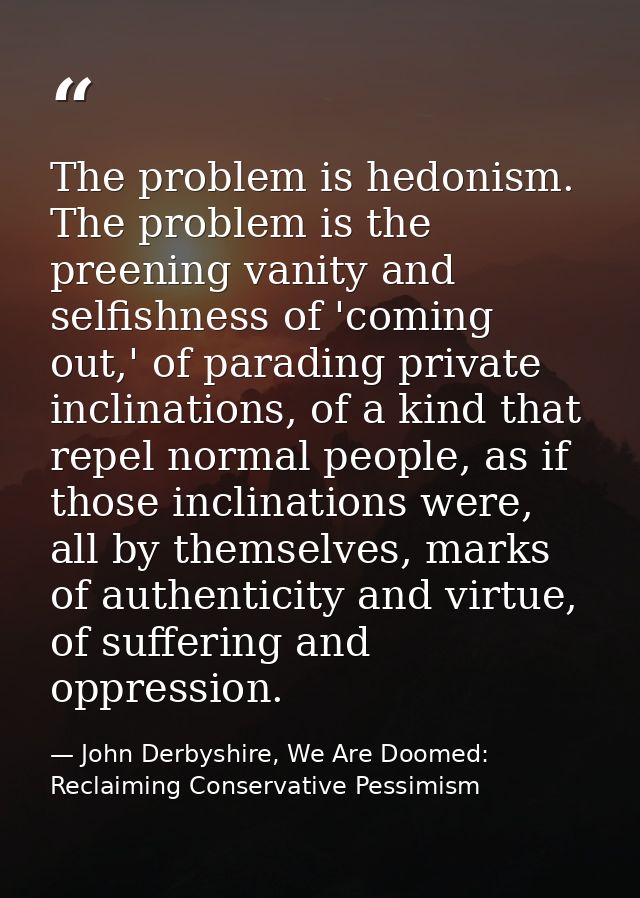 The problem is hedonism. The problem is the preening vanity and selfishness of 'coming out,' of parading private inclina — John Derbyshire, We Are Doomed: Reclaiming Conservative Pessimism