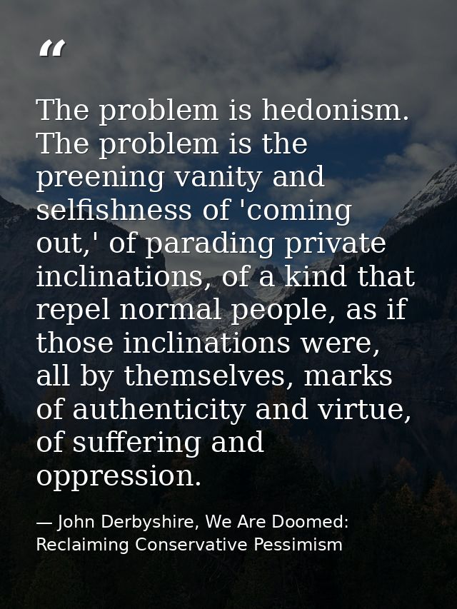 The problem is hedonism. The problem is the preening vanity and selfishness of 'coming out,' of parading private inclina — John Derbyshire, We Are Doomed: Reclaiming Conservative Pessimism