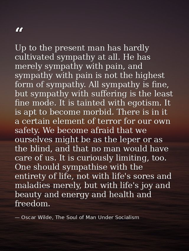 Up to the present man has hardly cultivated sympathy at all. He has merely sympathy with pain, and sympathy with pain is — Oscar Wilde, The Soul of Man Under Socialism