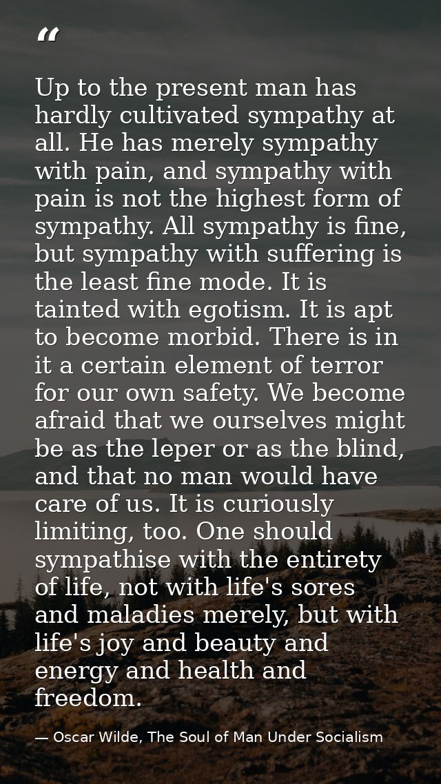 Up to the present man has hardly cultivated sympathy at all. He has merely sympathy with pain, and sympathy with pain is — Oscar Wilde, The Soul of Man Under Socialism