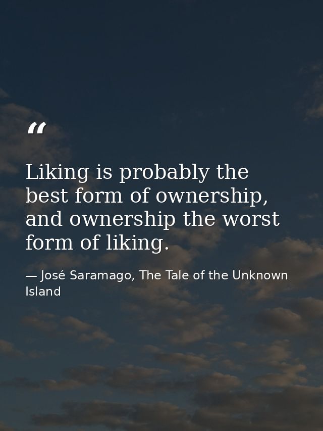 Liking is probably the best form of ownership, and ownership the worst form of liking. — José Saramago, The Tale of the Unknown Island