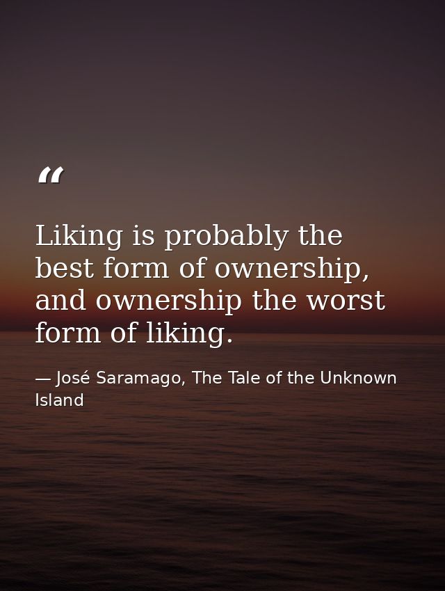 Liking is probably the best form of ownership, and ownership the worst form of liking. — José Saramago, The Tale of the Unknown Island