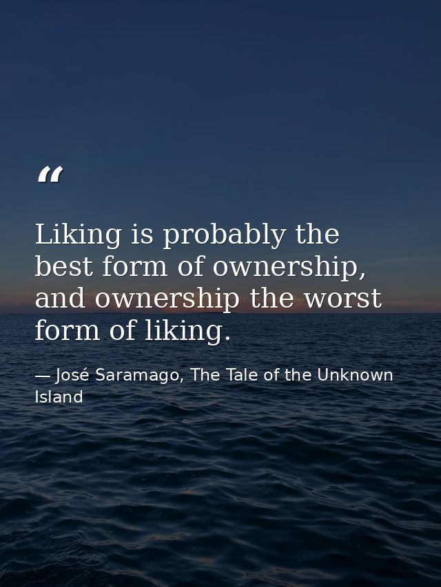 Liking is probably the best form of ownership, and ownership the worst form of liking. — José Saramago, The Tale of the Unknown Island