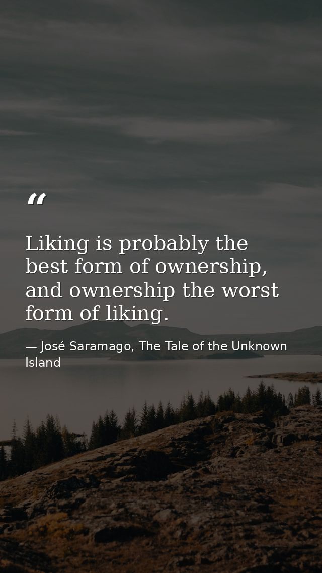 Liking is probably the best form of ownership, and ownership the worst form of liking. — José Saramago, The Tale of the Unknown Island
