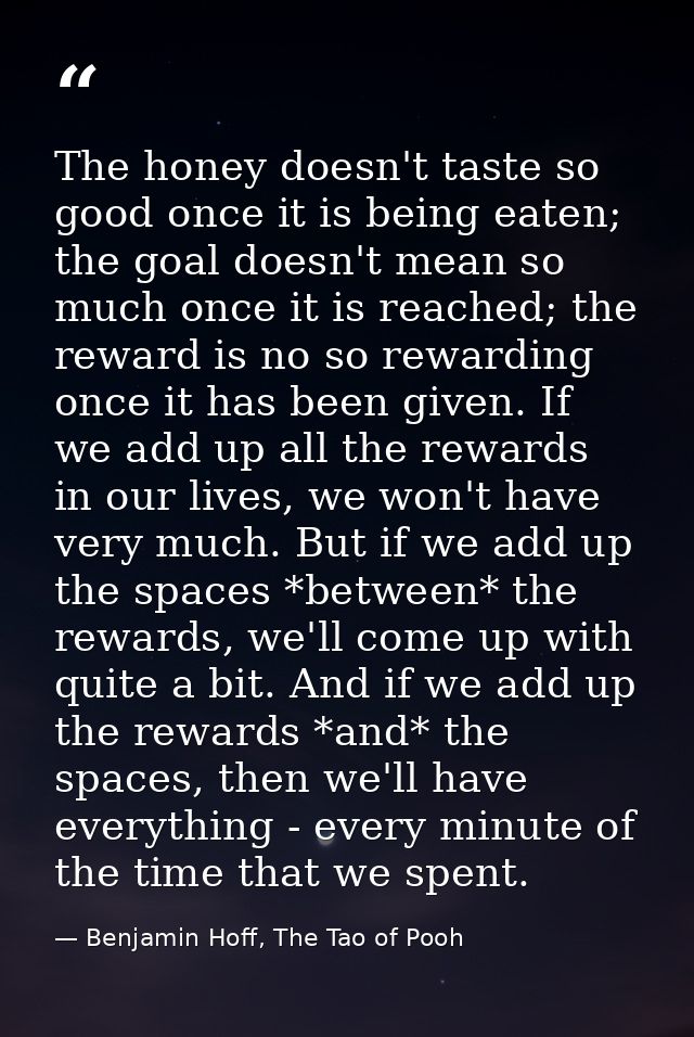 The honey doesn't taste so good once it is being eaten; the goal doesn't mean so much once it is reached; the reward is  — Benjamin Hoff, The Tao of Pooh