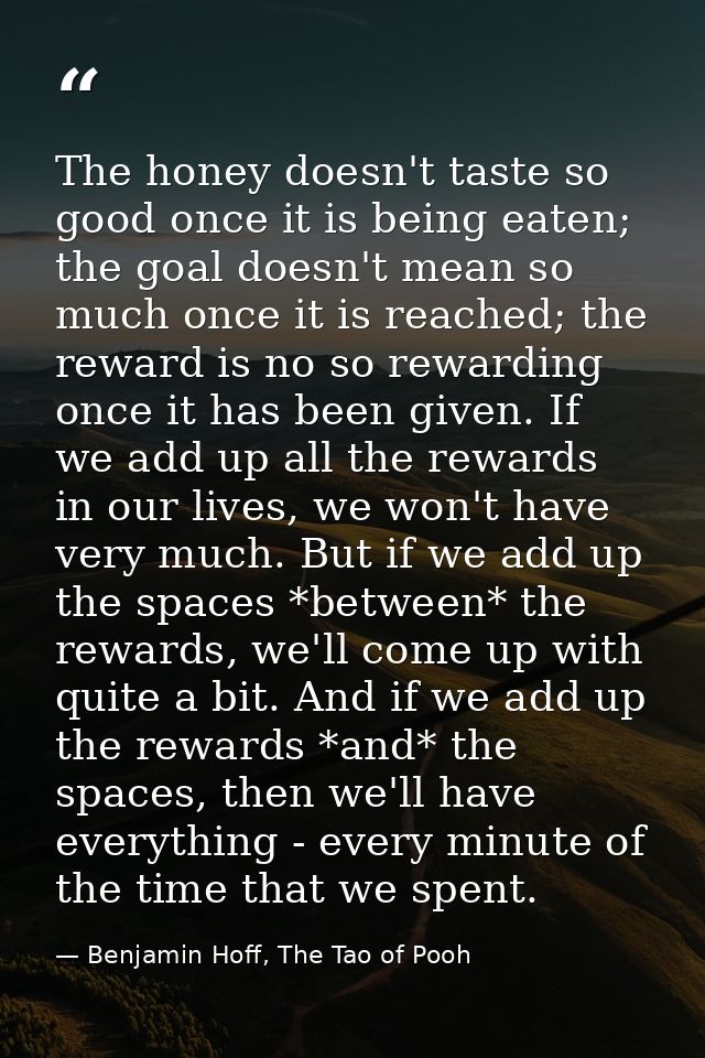 The honey doesn't taste so good once it is being eaten; the goal doesn't mean so much once it is reached; the reward is  — Benjamin Hoff, The Tao of Pooh